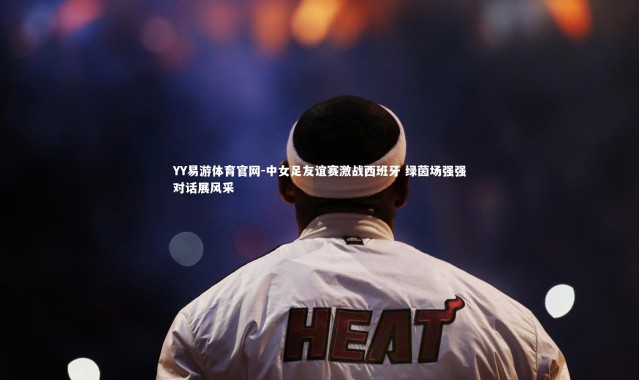 YY易游体育官网-中女足友谊赛激战西班牙 绿茵场强强对话展风采