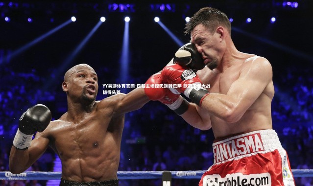 YY易游体育官网-巴黎主场惊天逆转巴萨 欧冠王者大战拔得头筹