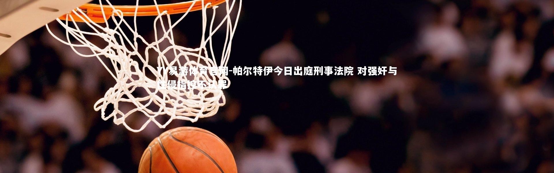 YY易游体育官网-帕尔特伊今日出庭刑事法院 对强奸与性侵指控不认罪