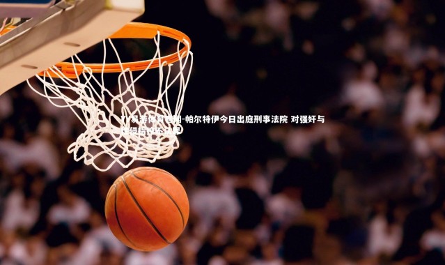 YY易游体育官网-帕尔特伊今日出庭刑事法院 对强奸与性侵指控不认罪