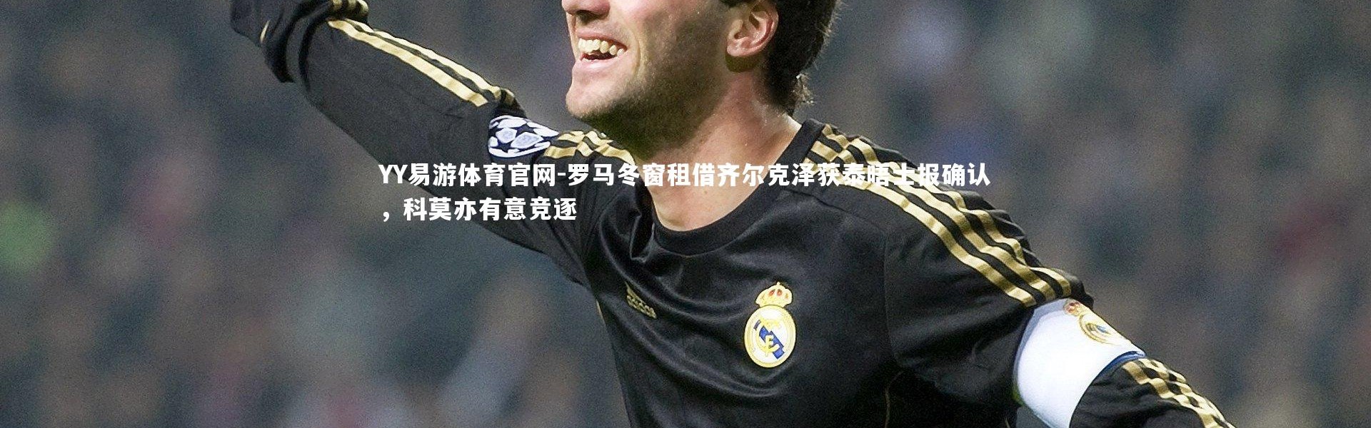 YY易游体育官网-罗马冬窗租借齐尔克泽获泰晤士报确认，科莫亦有意竞逐