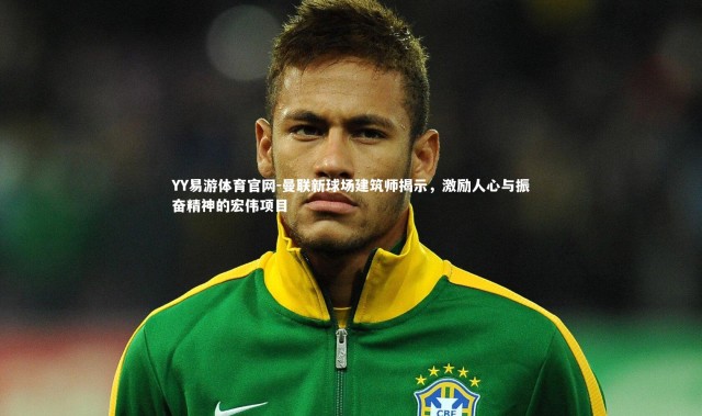 YY易游体育官网-曼联新球场建筑师揭示，激励人心与振奋精神的宏伟项目