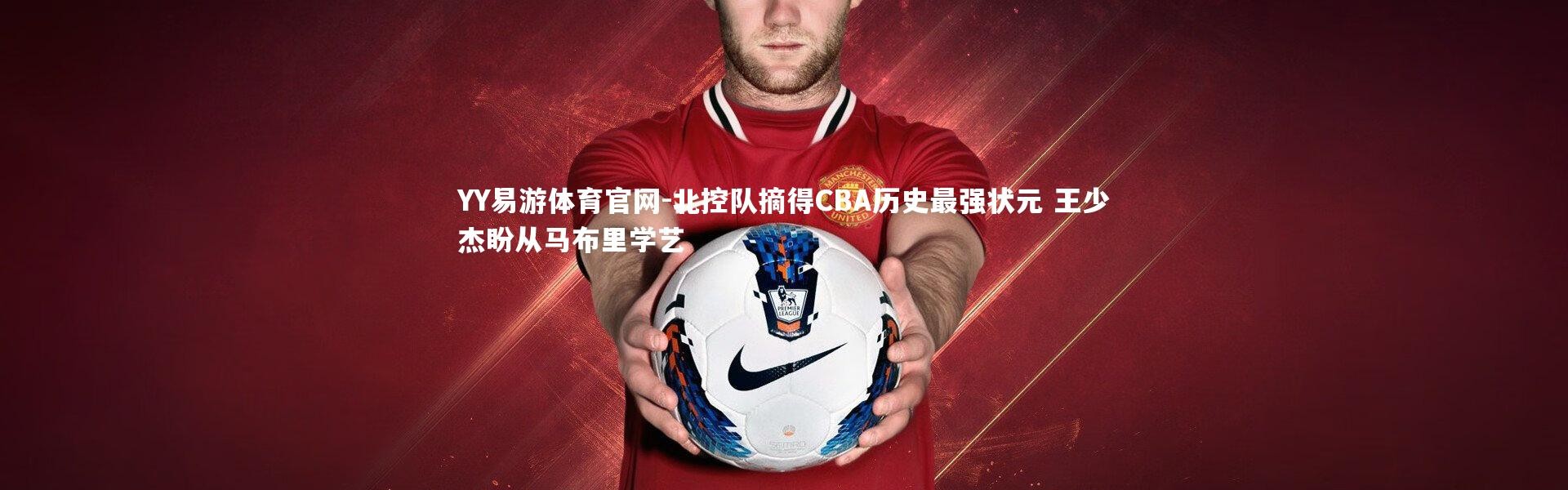 YY易游体育官网-北控队摘得CBA历史最强状元 王少杰盼从马布里学艺