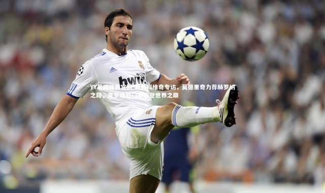 YY易游体育官网-利瓦科维奇专访，莫德里奇力荐赫罗纳之路，克罗地亚门神誓登世界之巅