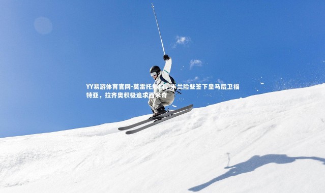 YY易游体育官网-莫雷托爆料，米兰险些签下皇马后卫福特亚，拉齐奥积极追求西米奇