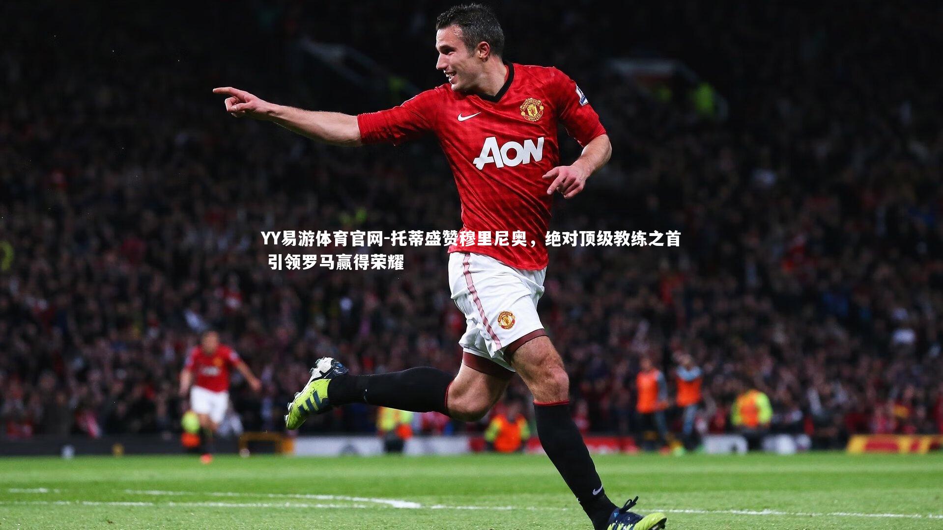 托蒂盛赞穆里尼奥，绝对顶级教练之首 引领罗马赢得荣耀